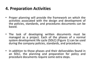 4. Preparation Activities
• Proper planning will provide the framework on which the
activities associated with the design and development of
the policies, standards, and procedures documents can be
based.
• The task of developing written documents must be
managed as a project. Each of the phases of a normal
system development life cycle (SDLC) (Figure 1) can be used
during the company policies, standards, and procedures.
• In addition to those phases and their deliverables found in
an SDLC, the planning and preparation for policy and
procedure documents require some extra steps.
 