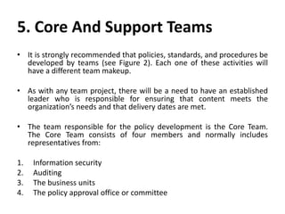 5. Core And Support Teams
• It is strongly recommended that policies, standards, and procedures be
developed by teams (see Figure 2). Each one of these activities will
have a different team makeup.
• As with any team project, there will be a need to have an established
leader who is responsible for ensuring that content meets the
organization’s needs and that delivery dates are met.
• The team responsible for the policy development is the Core Team.
The Core Team consists of four members and normally includes
representatives from:
1. Information security
2. Auditing
3. The business units
4. The policy approval office or committee
 