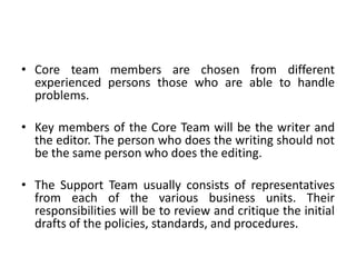 • Core team members are chosen from different
experienced persons those who are able to handle
problems.
• Key members of the Core Team will be the writer and
the editor. The person who does the writing should not
be the same person who does the editing.
• The Support Team usually consists of representatives
from each of the various business units. Their
responsibilities will be to review and critique the initial
drafts of the policies, standards, and procedures.
 