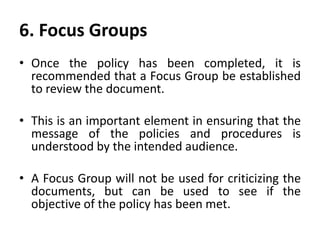 6. Focus Groups
• Once the policy has been completed, it is
recommended that a Focus Group be established
to review the document.
• This is an important element in ensuring that the
message of the policies and procedures is
understood by the intended audience.
• A Focus Group will not be used for criticizing the
documents, but can be used to see if the
objective of the policy has been met.
 