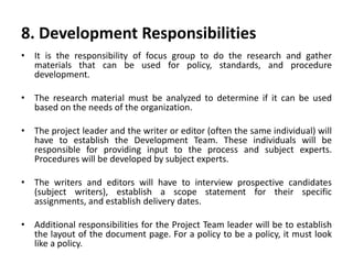 8. Development Responsibilities
• It is the responsibility of focus group to do the research and gather
materials that can be used for policy, standards, and procedure
development.
• The research material must be analyzed to determine if it can be used
based on the needs of the organization.
• The project leader and the writer or editor (often the same individual) will
have to establish the Development Team. These individuals will be
responsible for providing input to the process and subject experts.
Procedures will be developed by subject experts.
• The writers and editors will have to interview prospective candidates
(subject writers), establish a scope statement for their specific
assignments, and establish delivery dates.
• Additional responsibilities for the Project Team leader will be to establish
the layout of the document page. For a policy to be a policy, it must look
like a policy.
 