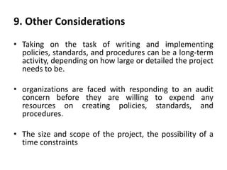 9. Other Considerations
• Taking on the task of writing and implementing
policies, standards, and procedures can be a long-term
activity, depending on how large or detailed the project
needs to be.
• organizations are faced with responding to an audit
concern before they are willing to expend any
resources on creating policies, standards, and
procedures.
• The size and scope of the project, the possibility of a
time constraints
 