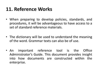 11. Reference Works
• When preparing to develop policies, standards, and
procedures, it will be advantageous to have access to a
set of standard reference materials.
• The dictionary will be used to understand the meaning
of the word. Grammar texts can also be of use.
• An important reference tool is the Office
Administrator’s Guide. This document provides insight
into how documents are constructed within the
enterprise.
 