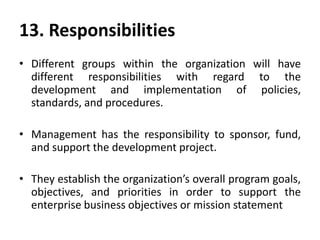 13. Responsibilities
• Different groups within the organization will have
different responsibilities with regard to the
development and implementation of policies,
standards, and procedures.
• Management has the responsibility to sponsor, fund,
and support the development project.
• They establish the organization’s overall program goals,
objectives, and priorities in order to support the
enterprise business objectives or mission statement
 
