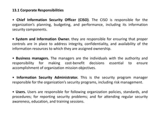 13.1 Corporate Responsibilities
• Chief Information Security Officer (CISO). The CISO is responsible for the
organization’s planning, budgeting, and performance, including its information
security components.
• System and Information Owner. they are responsible for ensuring that proper
controls are in place to address integrity, confidentiality, and availability of the
information resources to which they are assigned ownership.
• Business managers. The managers are the individuals with the authority and
responsibility for making cost-benefit decisions essential to ensure
accomplishment of organization mission objectives.
• Information Security Administrator. This is the security program manager
responsible for the organization’s security programs, including risk management.
• Users. Users are responsible for following organization policies, standards, and
procedures; for reporting security problems; and for attending regular security
awareness, education, and training sessions.
 