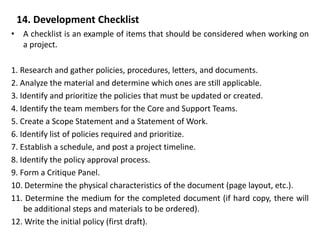 14. Development Checklist
• A checklist is an example of items that should be considered when working on
a project.
1. Research and gather policies, procedures, letters, and documents.
2. Analyze the material and determine which ones are still applicable.
3. Identify and prioritize the policies that must be updated or created.
4. Identify the team members for the Core and Support Teams.
5. Create a Scope Statement and a Statement of Work.
6. Identify list of policies required and prioritize.
7. Establish a schedule, and post a project timeline.
8. Identify the policy approval process.
9. Form a Critique Panel.
10. Determine the physical characteristics of the document (page layout, etc.).
11. Determine the medium for the completed document (if hard copy, there will
be additional steps and materials to be ordered).
12. Write the initial policy (first draft).
 