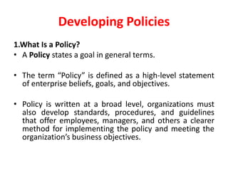 Developing Policies
1.What Is a Policy?
• A Policy states a goal in general terms.
• The term “Policy” is defined as a high-level statement
of enterprise beliefs, goals, and objectives.
• Policy is written at a broad level, organizations must
also develop standards, procedures, and guidelines
that offer employees, managers, and others a clearer
method for implementing the policy and meeting the
organization’s business objectives.
 