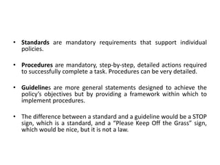 • Standards are mandatory requirements that support individual
policies.
• Procedures are mandatory, step-by-step, detailed actions required
to successfully complete a task. Procedures can be very detailed.
• Guidelines are more general statements designed to achieve the
policy’s objectives but by providing a framework within which to
implement procedures.
• The difference between a standard and a guideline would be a STOP
sign, which is a standard, and a “Please Keep Off the Grass” sign,
which would be nice, but it is not a law.
 