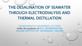 THE DESALINATION OF SEAWATER
THROUGH ELECTRODIALYSIS AND
THERMAL DISTILLATION
ENVIRONMENTAL ENGINEERING (CLE1006)
Under the guidance of Prof. DR.BHASKAR DAS
VELLORE INSTITUTE OF TECHNOLOGY, VELLORE
 