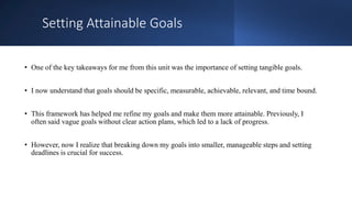 Setting Attainable Goals
• One of the key takeaways for me from this unit was the importance of setting tangible goals.
• I now understand that goals should be specific, measurable, achievable, relevant, and time bound.
• This framework has helped me refine my goals and make them more attainable. Previously, I
often said vague goals without clear action plans, which led to a lack of progress.
• However, now I realize that breaking down my goals into smaller, manageable steps and setting
deadlines is crucial for success.
 
