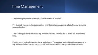 Time Management
• Time management has also been a crucial aspect of this unit.
• I've learned various techniques such as prioritizing tasks, creating schedules, and avoiding
procrastination.
• These strategies have enhanced my productivity and allowed me to make the most of my
time.
• Furthermore, by implementing these techniques, I’ve noticed a significant improvement in
my ability to balance schoolwork, extracurricular activities, and personal commitments.
 