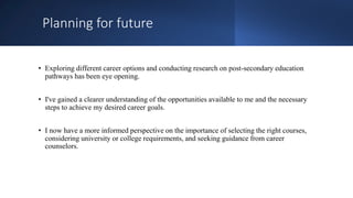 Planning for future
• Exploring different career options and conducting research on post-secondary education
pathways has been eye opening.
• I've gained a clearer understanding of the opportunities available to me and the necessary
steps to achieve my desired career goals.
• I now have a more informed perspective on the importance of selecting the right courses,
considering university or college requirements, and seeking guidance from career
counselors.
 