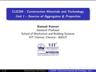 CLE204 - Construction Materials and Technology
Unit I – Sources of Aggregates & Properties
Ramesh Kannan
Assistant Professor
School of Mechanical and Building Sciences
VIT Chennai, Chennai - 600127
1 / 24 Ramesh Kannan, VIT Chennai CLE204 - Construction Materials and Technology - Unit I
 