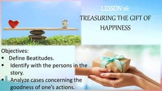 LESSON 16:
TREASURING THE GIFT OF
HAPPINESS
Objectives:
 Define Beatitudes.
 Identify with the persons in the
story.
 Analyze cases concerning the
goodness of one’s actions.
 
