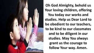 Oh God Almighty, behold us
Your loving children, offering
You today our works and
studies. Help us Dear Lord to
be obedient to our teachers,
to be kind to our classmates
and to be diligent in our
studies. May You always
grant us the courage to
follow Your way. Amen.
 