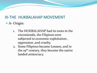 III-THE HUKBALAHAP MOVEMENT
 A- Origin:
1. The HUKBALAHAP had its roots in the
encomienda, the Filipinos were
subjected to economic exploitation ,
oppression ,and cruelty.
2. Some Filipinos became Lessees, and in
the 19th century, they became the native
landed aristocracy.

 