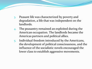 Peasant life was characterized by poverty and
degradation, a life that was independent on the
landlords.
4. The peasantry remained an exploited during the
American occupation. The landlords became the
Americas partners and political allies.
5. Individual freedom introduced by the Americans,
the development of political consciousness, and the
influence of the socialistic novels encouraged the
lower class to establish aggressive movements.
3.

 
