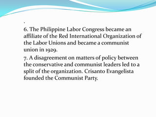 .
6. The Philippine Labor Congress became an
affiliate of the Red International Organization of
the Labor Unions and became a communist
union in 1929.
7. A disagreement on matters of policy between
the conservative and communist leaders led to a
split of the organization. Crisanto Evangelista
founded the Communist Party.

 