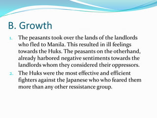 B. Growth
The peasants took over the lands of the landlords
who fled to Manila. This resulted in ill feelings
towards the Huks. The peasants on the otherhand,
already harbored negative sentiments towards the
landlords whom they considered their oppressors.
2. The Huks were the most effective and efficient
fighters against the Japanese who who feared them
more than any other ressistance group.
1.

 