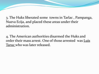 3. The Huks liberated some towns in Tarlac , Pampanga,
Nueva Ecija, and placed these areas under their
administration.
4. The American authorities disarmed the Huks and
order their mass arrest. One of those arrested was Luis
Taruc who was later released.

 
