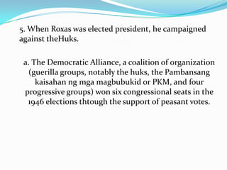 5. When Roxas was elected president, he campaigned
against theHuks.

a. The Democratic Alliance, a coalition of organization
(guerilla groups, notably the huks, the Pambansang
kaisahan ng mga magbubukid or PKM, and four
progressive groups) won six congressional seats in the
1946 elections thtough the support of peasant votes.

 