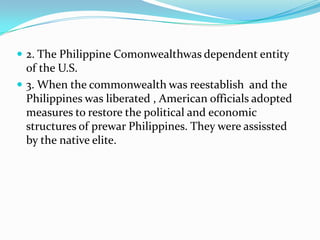  2. The Philippine Comonwealthwas dependent entity

of the U.S.
 3. When the commonwealth was reestablish and the
Philippines was liberated , American officials adopted
measures to restore the political and economic
structures of prewar Philippines. They were assissted
by the native elite.

 