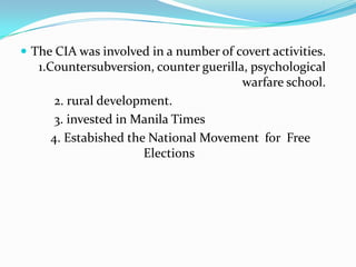  The CIA was involved in a number of covert activities.

1.Countersubversion, counter guerilla, psychological
warfare school.
2. rural development.
3. invested in Manila Times
4. Estabished the National Movement for Free
Elections

 