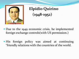 Elpidio Quirino
(1948-1952)

 Due to the 1949 economic crisis, he implemented

foreign exchange controls(with US permission.)
 His foreign policy was aimed at continuing
“friendly relations with the countries of the world.

 