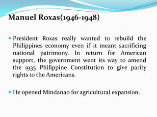 Manuel Roxas(1946-1948)
 President Roxas really wanted to rebuild the
Philippines economy even if it meant sacrificing
national patrimony. In return for American
support, the government went its way to amend

the 1935 Philippine Constitution to give parity
rights to the Americans.
 He opened Mindanao for agricultural expansion.

 