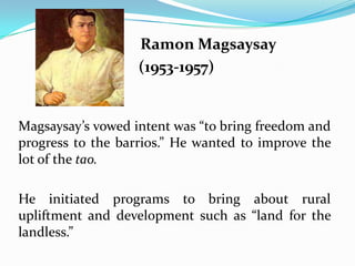 Ramon Magsaysay
(1953-1957)

Magsaysay’s vowed intent was “to bring freedom and
progress to the barrios.” He wanted to improve the
lot of the tao.
He initiated programs to bring about rural
upliftment and development such as “land for the
landless.”

 