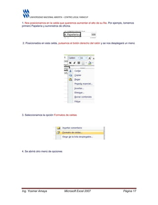 UNIVERSIDAD NACIONAL ABIERTA – CENTRO LOCAL YARACUY
Ing. Yosmar Amaya Microsoft Excel 2007 Página 17
1. Nos posicionamos en la celda que queremos aumentar el alto de su fila. Por ejemplo, tomemos
primero Papelería y suministros de oficina.
2. Posicionados en esta celda, pulsamos el botón derecho del ratón y se nos desplegará un menú
3. Seleccionamos la opción Formatos de celdas
4. Se abrirá otro menú de opciones
 