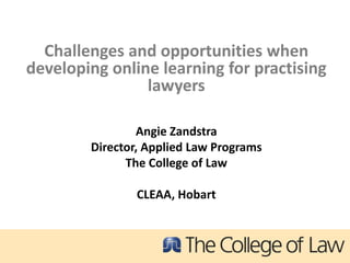 Challenges and opportunities when
developing online learning for practising
                lawyers

                Angie Zandstra
        Director, Applied Law Programs
              The College of Law

                CLEAA, Hobart
 