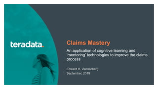 1
Claims Mastery
An application of cognitive learning and
‘mentoring’ technologies to improve the claims
process
Edward H. Vandenberg
September, 2019
 