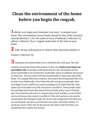 Clean the environment of the home
before you begin the ruqyah.
1.Before you begin your treatment you need to prepare your
home. The environment of your home should be free of the sound of
music(reference1 ), let the audio of surat al bakarah ( reference 2),
adhan ( reference 3), or ruqyah work most of the time in your
home.
2. Take off any wall pictures or statues that represent animals or
human ( reference 4).
3. Sometime, the patient didn’teat or drink the sihr in the past. The sihr
could be outside the body of the patient. In this case, lookat your home for
any hidden shir. Generally, in the home that has sihr, the family will feel
morecomfortable to be outsidethan insidetheir home. In addition, the person
to whom the sihr was donewill feel uncomfortableor hate some area of the
home, for example bedroom or kitchen. If you havethis feeling check this area
to look of any hidden sihr. A lot of time the sihr was given inside gifts, then
investigate in your stuff if you suspectanything. If you didn’tfind sihr, then
make a lot of duathat if any sihr was doneto you find it. Some people made
duaand they had dreamsthat showed them exactly where to go to find the
sihr. If you find any sihr put it in ruqyah water (read and blow surat-al Falak
and surat Annasin the water), to nullify it. If the sihr has knots, you need to
unknotthem, don’tforget to make the duato seek refugefrom evil when you
are touching the sihr (you can find these duaat the end of this article). To
avoid any renew of the sihr, by the person who did it in the first time, you
should keep the ruqyah very private.
 