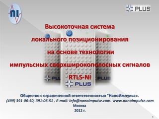Высокоточная система
             локального позиционирования
                     на основе технологии
 импульсных сверхширокополосных сигналов
                                RTLS-NI

       Общество с ограниченной ответственностью "НаноИмпульс».
(499) 391-06-50, 391-06-51 . E-mail: info@nanoimpulse.com. www.nanoimpulse.com
                                       Москва
                                    2012 г.
                                                                             1
 