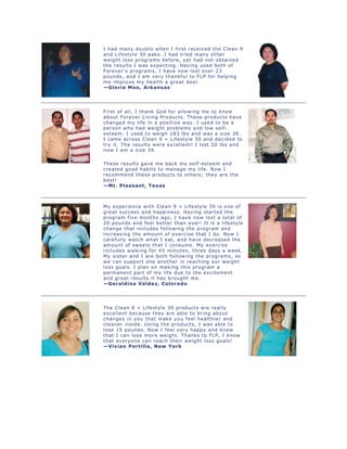 I had many doubts when I first received the Clean 9
and Lifestyle 30 paks. I had tried many other
weight loss programs before, yet had not obtained
the results I was expecting. Having used both of
Forever's programs, I have now lost over 23
pounds, and I am very thankful to FLP for helping
me improve my health a great deal.
—Gloria Moo, Arkansas
First of all, I thank God for allowing me to know
about Forever Living Products. These products have
changed my life in a positive way. I used to be a
person who had weight problems and low self-
esteem. I used to weigh 183 lbs and was a size 38.
I came across Clean 9 + Lifestyle 30 and decided to
try it. The results were excellent! I lost 20 lbs and
now I am a size 34.
These results gave me back my self-esteem and
created good habits to manage my life. Now I
recommend these products to others; they are the
best!
—Mt. Pleasant, Texas
My experience with Clean 9 + Lifestyle 30 is one of
great success and happiness. Having started the
program five months ago, I have now lost a total of
20 pounds and feel better than ever! It is a lifestyle
change that includes following the program and
increasing the amount of exercise that I do. Now I
carefully watch what I eat, and have decreased the
amount of sweets that I consume. My exercise
includes walking for 45 minutes, three days a week.
My sister and I are both following the programs, so
we can support one another in reaching our weight
loss goals. I plan on making this program a
permanent part of my life due to the excitement
and great results it has brought me.
—Geraldine Valdez, Colorado
The Clean 9 + Lifestyle 30 products are really
excellent because they are able to bring about
changes in you that make you feel healthier and
cleaner inside. Using the products, I was able to
lose 15 pounds. Now I feel very happy and know
that I can lose more weight. Thanks to FLP, I know
that everyone can reach their weight loss goals!
—Vivian Portilla, New York
 