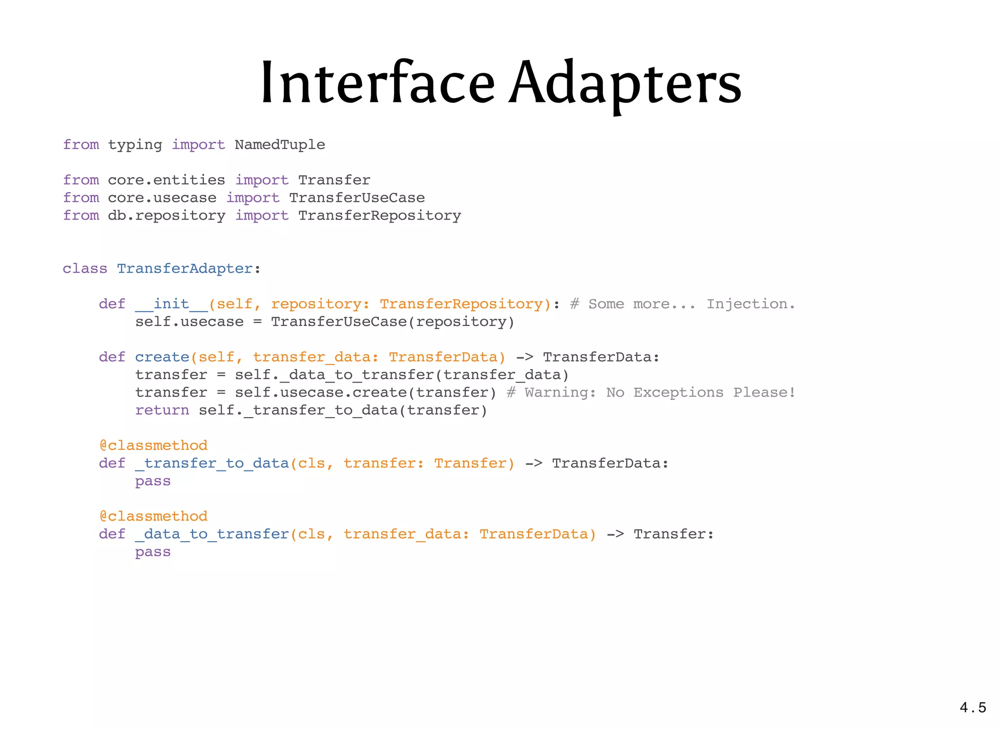 Interface Adapters
from typing import NamedTuple
from core.entities import Transfer
from core.usecase import TransferUseCase
from db.repository import TransferRepository
class TransferAdapter:
def __init__(self, repository: TransferRepository): # Some more... Injection.
self.usecase = TransferUseCase(repository)
def create(self, transfer_data: TransferData) -> TransferData:
transfer = self._data_to_transfer(transfer_data)
transfer = self.usecase.create(transfer) # Warning: No Exceptions Please!
return self._transfer_to_data(transfer)
@classmethod
def _transfer_to_data(cls, transfer: Transfer) -> TransferData:
pass
@classmethod
def _data_to_transfer(cls, transfer_data: TransferData) -> Transfer:
pass
4 . 5
 