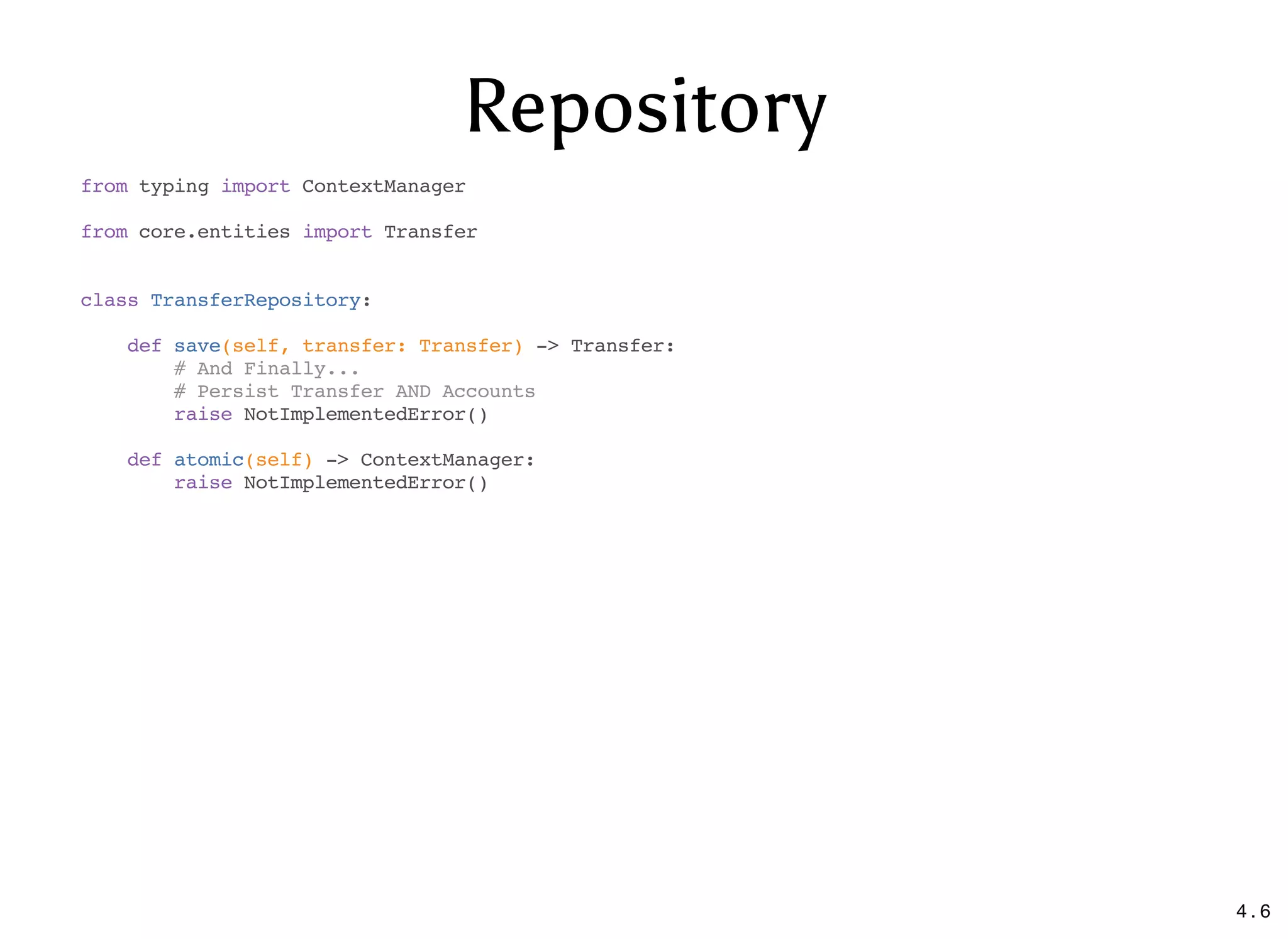 Repository
from typing import ContextManager
from core.entities import Transfer
class TransferRepository:
def save(self, transfer: Transfer) -> Transfer:
# And Finally...
# Persist Transfer AND Accounts
raise NotImplementedError()
def atomic(self) -> ContextManager:
raise NotImplementedError()
4 . 6
 