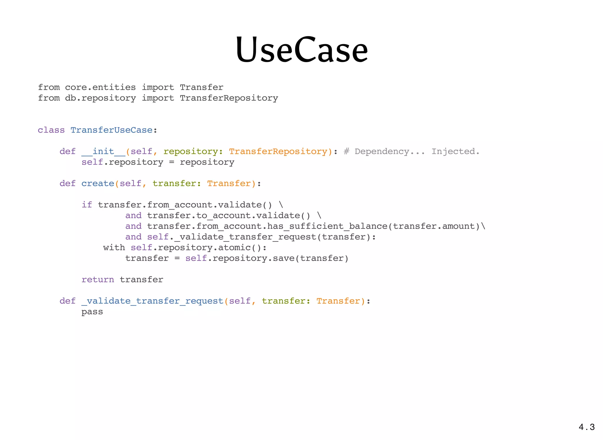 UseCase
from core.entities import Transfer
from db.repository import TransferRepository
class TransferUseCase:
def __init__(self, repository: TransferRepository): # Dependency... Injected.
self.repository = repository
def create(self, transfer: Transfer):
if transfer.from_account.validate() 
and transfer.to_account.validate() 
and transfer.from_account.has_sufficient_balance(transfer.amount)
and self._validate_transfer_request(transfer):
with self.repository.atomic():
transfer = self.repository.save(transfer)
return transfer
def _validate_transfer_request(self, transfer: Transfer):
pass
4 . 3
 