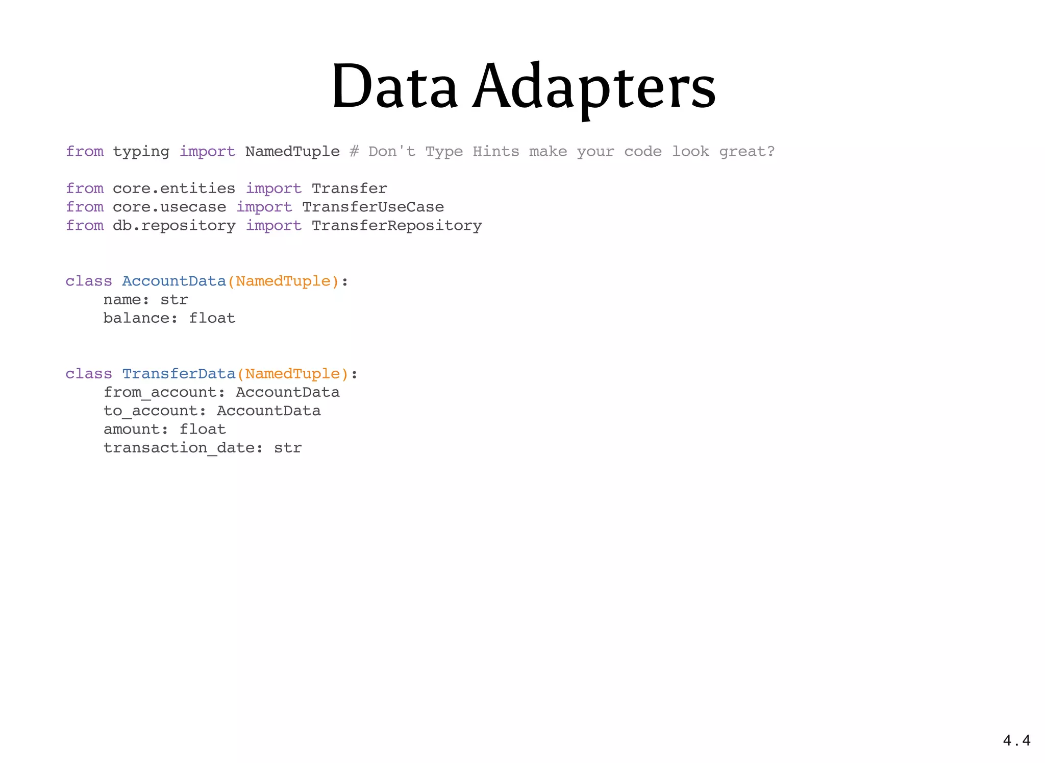 Data Adapters
from typing import NamedTuple # Don't Type Hints make your code look great?
from core.entities import Transfer
from core.usecase import TransferUseCase
from db.repository import TransferRepository
class AccountData(NamedTuple):
name: str
balance: float
class TransferData(NamedTuple):
from_account: AccountData
to_account: AccountData
amount: float
transaction_date: str
4 . 4
 