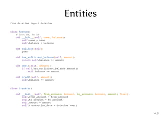 Entities
from datetime import datetime
class Account:
# Look Ma, No DB!
def __init__(self, name, balance):
self.name = name
self.balance = balance
def validate(self):
pass
def has_sufficient_balance(self, amount):
return self.balance >= amount
def debit(self, amount):
if self.has_sufficient_balance(amount):
self.balance -= amount
def credit(self, amount):
self.balance += amount
class Transfer:
def __init__(self, from_account: Account, to_account: Account, amount: float):
self.from_account = from_account
self.to_account = to_account
self.amount = amount
self.transaction_date = datetime.now()
4 . 2
 