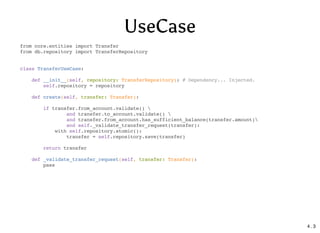 UseCase
from core.entities import Transfer
from db.repository import TransferRepository
class TransferUseCase:
def __init__(self, repository: TransferRepository): # Dependency... Injected.
self.repository = repository
def create(self, transfer: Transfer):
if transfer.from_account.validate() 
and transfer.to_account.validate() 
and transfer.from_account.has_sufficient_balance(transfer.amount)
and self._validate_transfer_request(transfer):
with self.repository.atomic():
transfer = self.repository.save(transfer)
return transfer
def _validate_transfer_request(self, transfer: Transfer):
pass
4 . 3
 