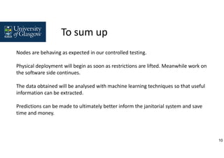 10
Nodes are behaving as expected in our controlled testing.
Physical deployment will begin as soon as restrictions are lifted. Meanwhile work on
the software side continues.
The data obtained will be analysed with machine learning techniques so that useful
information can be extracted.
Predictions can be made to ultimately better inform the janitorial system and save
time and money.
To sum up
 