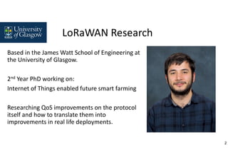 2
LoRaWAN Research
Based in the James Watt School of Engineering at
the University of Glasgow.
2nd Year PhD working on:
Internet of Things enabled future smart farming
Researching QoS improvements on the protocol
itself and how to translate them into
improvements in real life deployments.
 