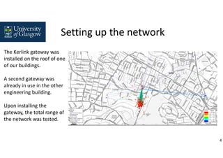 4
The Kerlink gateway was
installed on the roof of one
of our buildings.
A second gateway was
already in use in the other
engineering building.
Upon installing the
gateway, the total range of
the network was tested.
Setting up the network
 