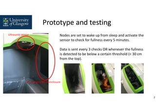 7
Nodes are set to wake up from sleep and activate the
sensor to check for fullness every 5 minutes.
Data is sent every 3 checks OR whenever the fullness
is detected to be below a certain threshold (< 30 cm
from the top).
Ultrasonic sensor
The Things UNO in enclosure
Prototype and testing
 