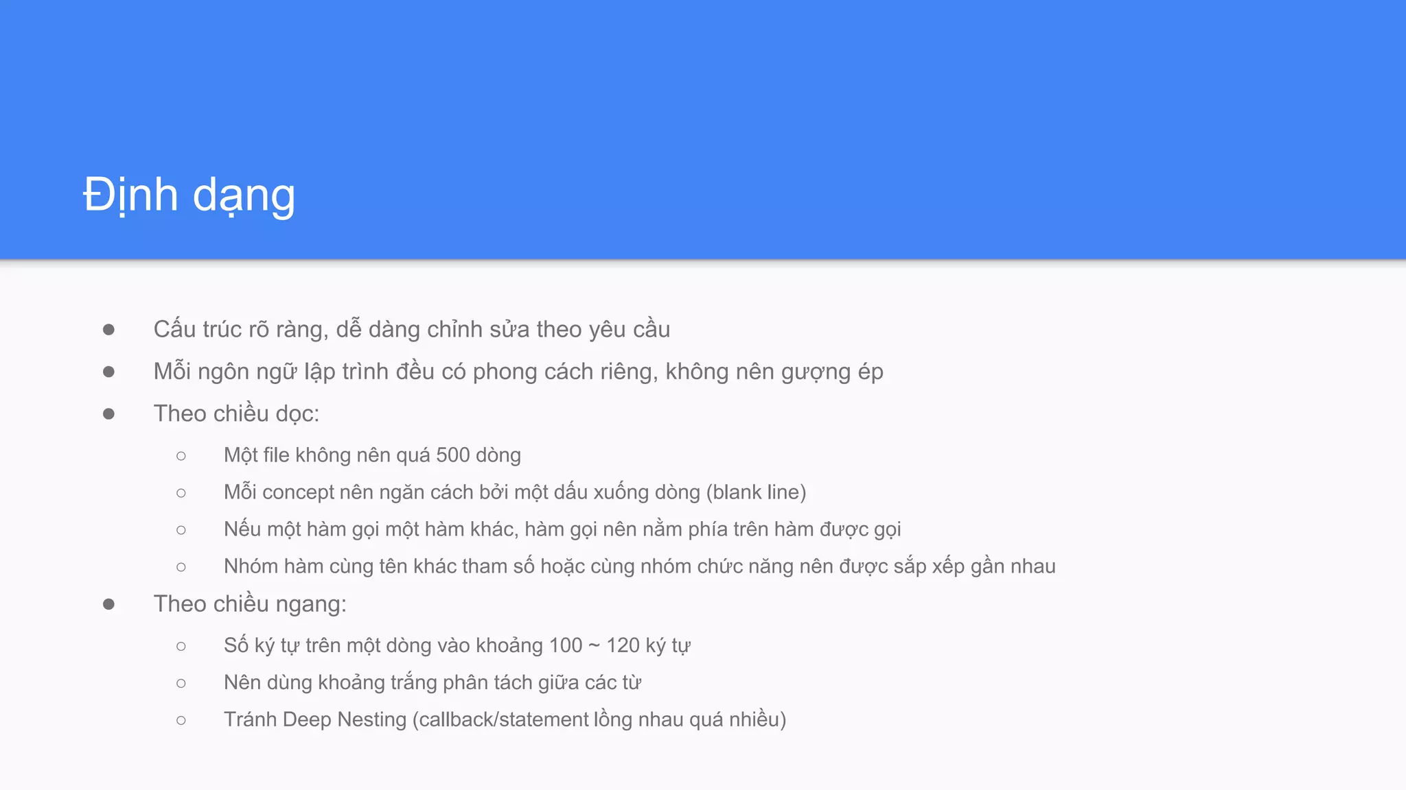 Định dạng
● Cấu trúc rõ ràng, dễ dàng chỉnh sửa theo yêu cầu
● Mỗi ngôn ngữ lập trình đều có phong cách riêng, không nên gượng ép
● Theo chiều dọc:
○ Một file không nên quá 500 dòng
○ Mỗi concept nên ngăn cách bởi một dấu xuống dòng (blank line)
○ Nếu một hàm gọi một hàm khác, hàm gọi nên nằm phía trên hàm được gọi
○ Nhóm hàm cùng tên khác tham số hoặc cùng nhóm chức năng nên được sắp xếp gần nhau
● Theo chiều ngang:
○ Số ký tự trên một dòng vào khoảng 100 ~ 120 ký tự
○ Nên dùng khoảng trắng phân tách giữa các từ
○ Tránh Deep Nesting (callback/statement lồng nhau quá nhiều)
 