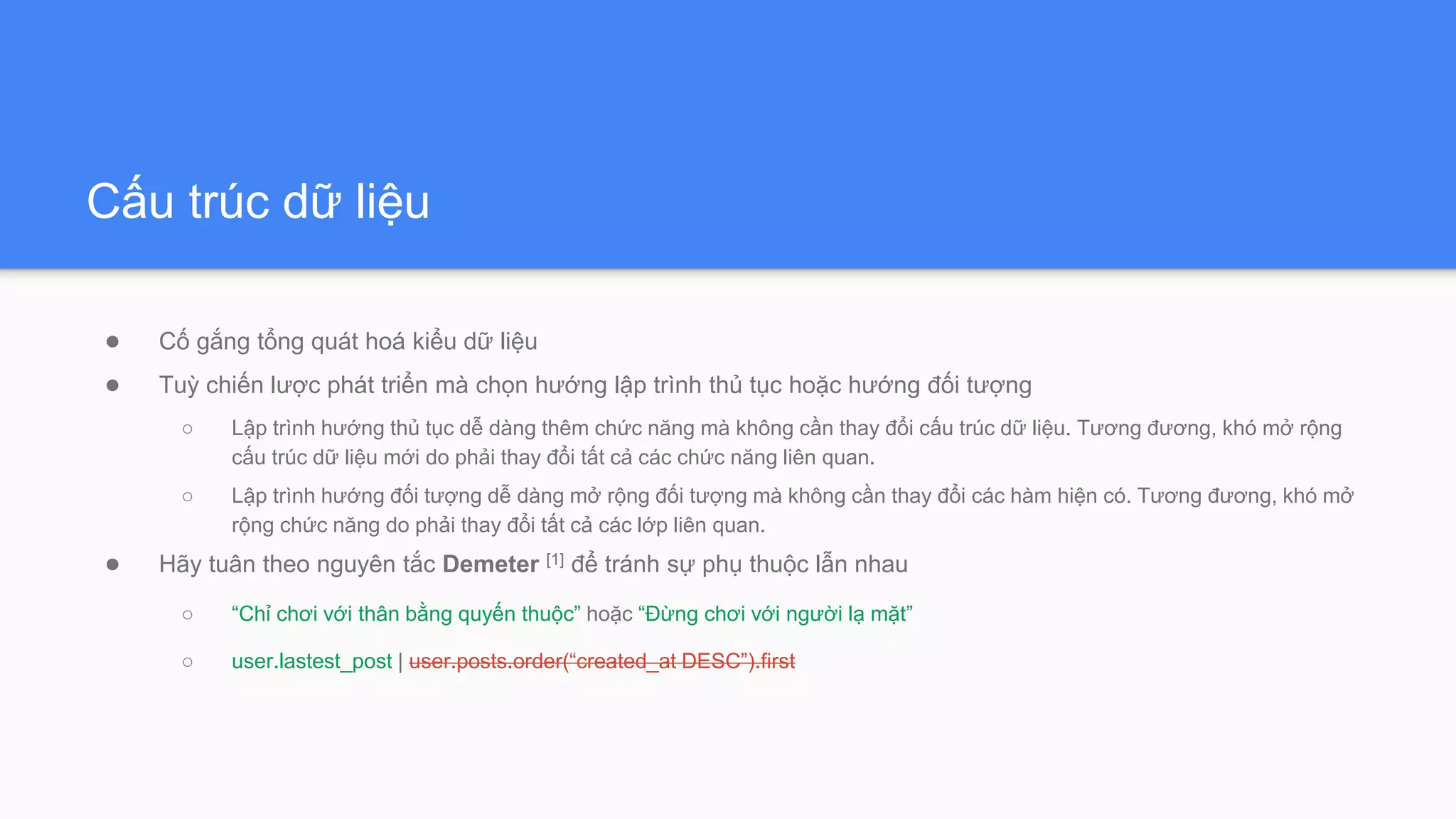 Cấu trúc dữ liệu
● Cố gắng tổng quát hoá kiểu dữ liệu
● Tuỳ chiến lược phát triển mà chọn hướng lập trình thủ tục hoặc hướng đối tượng
○ Lập trình hướng thủ tục dễ dàng thêm chức năng mà không cần thay đổi cấu trúc dữ liệu. Tương đương, khó mở rộng
cấu trúc dữ liệu mới do phải thay đổi tất cả các chức năng liên quan.
○ Lập trình hướng đối tượng dễ dàng mở rộng đối tượng mà không cần thay đổi các hàm hiện có. Tương đương, khó mở
rộng chức năng do phải thay đổi tất cả các lớp liên quan.
● Hãy tuân theo nguyên tắc Demeter [1] để tránh sự phụ thuộc lẫn nhau
○ “Chỉ chơi với thân bằng quyến thuộc” hoặc “Đừng chơi với người lạ mặt”
○ user.lastest_post | user.posts.order(“created_at DESC”).first
 