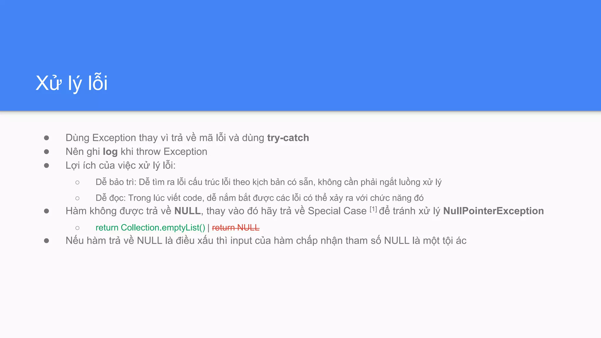 Xử lý lỗi
● Dùng Exception thay vì trả về mã lỗi và dùng try-catch
● Nên ghi log khi throw Exception
● Lợi ích của việc xử lý lỗi:
○ Dễ bảo trì: Dễ tìm ra lỗi cấu trúc lỗi theo kịch bản có sẵn, không cần phải ngắt luồng xử lý
○ Dễ đọc: Trong lúc viết code, dễ nắm bắt được các lỗi có thể xảy ra với chức năng đó
● Hàm không được trả về NULL, thay vào đó hãy trả về Special Case [1] để tránh xử lý NullPointerException
○ return Collection.emptyList() | return NULL
● Nếu hàm trả về NULL là điều xấu thì input của hàm chấp nhận tham số NULL là một tội ác
 