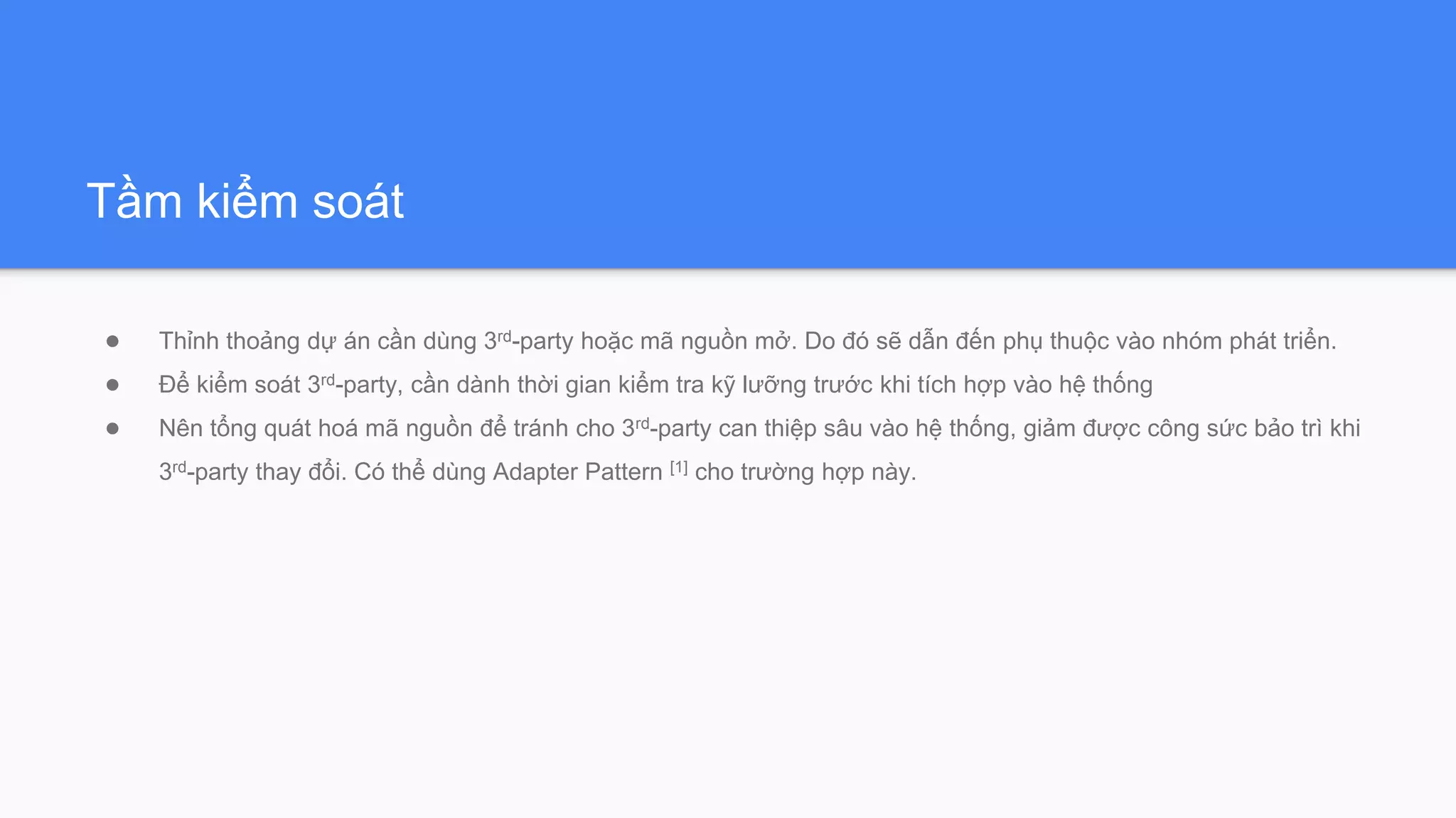 Tầm kiểm soát
● Thỉnh thoảng dự án cần dùng 3rd-party hoặc mã nguồn mở. Do đó sẽ dẫn đến phụ thuộc vào nhóm phát triển.
● Để kiểm soát 3rd-party, cần dành thời gian kiểm tra kỹ lưỡng trước khi tích hợp vào hệ thống
● Nên tổng quát hoá mã nguồn để tránh cho 3rd-party can thiệp sâu vào hệ thống, giảm được công sức bảo trì khi
3rd-party thay đổi. Có thể dùng Adapter Pattern [1] cho trường hợp này.
 